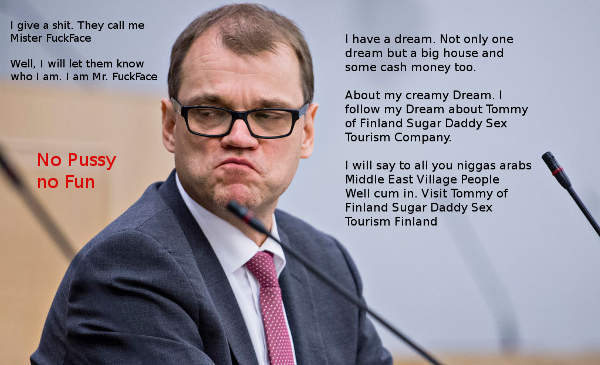 Finnish PM Juha Sipilä is the managing director of Tommy of Finland Sugar Daddy Sex Tourism Company. No Pussy no Fun. But all you niggas arabs middle-east people have an alternative. Visit Finland. No costs free pussy. You don't have to be an engineer to visit Tommy of Finland Sugar Daddy Sex Tourist Finland. Just cum in. Dont worry be happy. Happy Ending for You